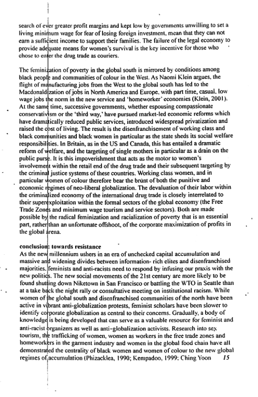 ] i  search of eer greater profit margins and keptlow by govemments unwilling 1o set 3 fiving mirifum wage for fear of losing foreign investment, mean that they can not eam a suffidient income t0 support their amilis. The failure of the legal economy 1o, provide adehuate means for women’s survival i the key incentive for those who * chose 10 enfer the drug trade as couriers  ‘The feminidation of povery in the global south is mirrored by conditions among. black peopl and commanities of colour i the West. As Naomi Klein argues. the  At the samd time, successive govemments, whether espousing compassionate. conservativism or the ‘third way," have pursued market-led economic reforms which have dramaically reduced public services, introduced widespread privatization and franchisement of working class and  lfare, and the targeting of single mothers in particular as a drain on the his impoverishment that act as the molor 10 Women’s  . panticular lomen of colour therefore bear the brunt of both the puntive and  the crimindlized cconomy of the intemational drug trade is closely interrlated to xplotation within the formal sectors of the global economy (the Free  the WTO in Seattle than itutional racism. While of the north have been  anti-cacist brganizers s wel as anti-globalization activists. Research into sex tourism, the traficking of women, women as workers n th fre trade zones and homeworkkrs in the gament indusry and women in the global food chain have all demonsirated the centrliy of black women and women of colour 0 the new global regimes ofaccumulation (Phizackca, 1990; Kempadoo, 1999: Ching Yoon 15  